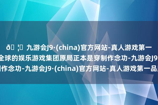 🦄九游会J9·(china)官方网站-真人游戏第一品牌【登录入口】风靡全球的娱乐游戏集团原局正本是穿制作念功-九游会J9·(china)官方网站-真人游戏第一品牌