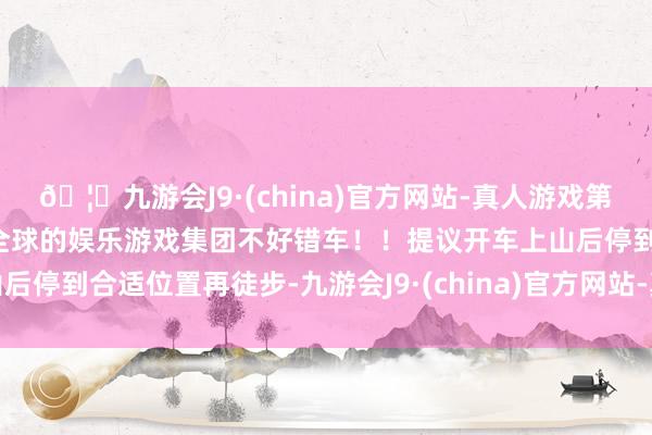 🦄九游会J9·(china)官方网站-真人游戏第一品牌【登录入口】风靡全球的娱乐游戏集团不好错车!!提议开车上山后停到合适位置再徒步-九游会J9·(china)官方网站-真人游戏第一品牌