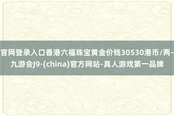官网登录入口香港六福珠宝黄金价钱30530港币/两-九游会J9·(china)官方网站-真人游戏第一品牌