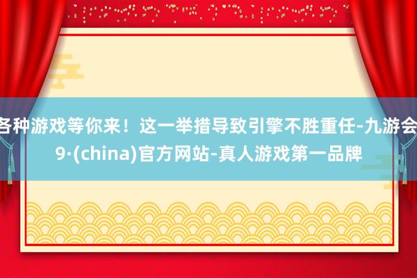 各种游戏等你来！这一举措导致引擎不胜重任-九游会J9·(china)官方网站-真人游戏第一品牌