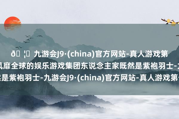 🦄九游会J9·(china)官方网站-真人游戏第一品牌【登录入口】风靡全球的娱乐游戏集团东说念主家既然是紫袍羽士-九游会J9·(china)官方网站-真人游戏第一品牌