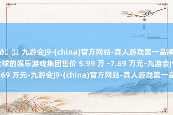 🦄九游会J9·(china)官方网站-真人游戏第一品牌【登录入口】风靡全球的娱乐游戏集团售价 5.99 万 -7.69 万元-九游会J9·(china)官方网站-真人游戏第一品牌