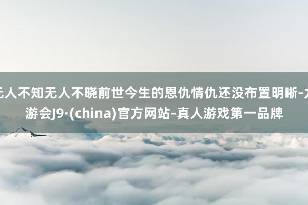 无人不知无人不晓前世今生的恩仇情仇还没布置明晰-九游会J9·(china)官方网站-真人游戏第一品牌