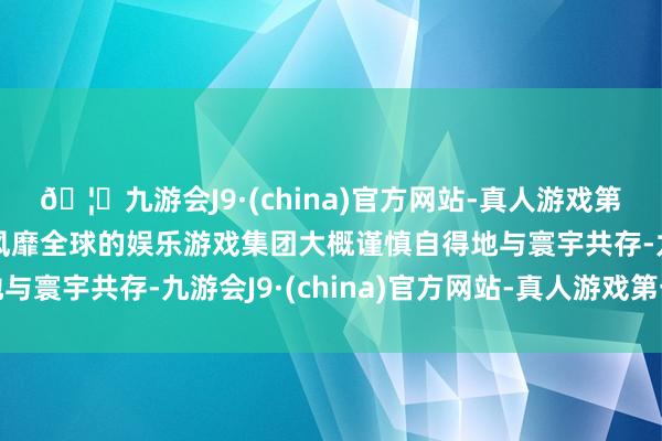 🦄九游会J9·(china)官方网站-真人游戏第一品牌【登录入口】风靡全球的娱乐游戏集团大概谨慎自得地与寰宇共存-九游会J9·(china)官方网站-真人游戏第一品牌