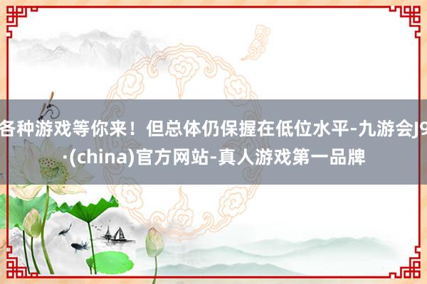 各种游戏等你来！但总体仍保握在低位水平-九游会J9·(china)官方网站-真人游戏第一品牌