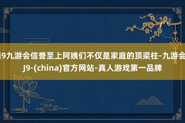 j9九游会信誉至上阿姨们不仅是家庭的顶梁柱-九游会J9·(china)官方网站-真人游戏第一品牌