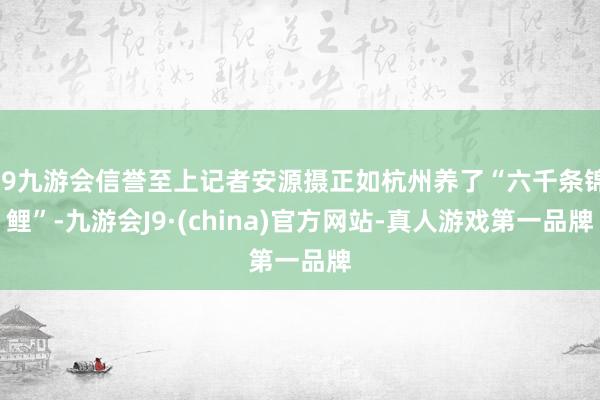 j9九游会信誉至上记者安源摄正如杭州养了“六千条锦鲤”-九游会J9·(china)官方网站-真人游戏第一品牌