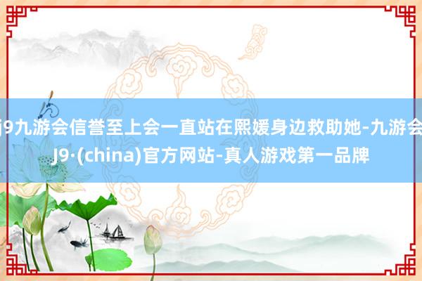 j9九游会信誉至上会一直站在熙媛身边救助她-九游会J9·(china)官方网站-真人游戏第一品牌