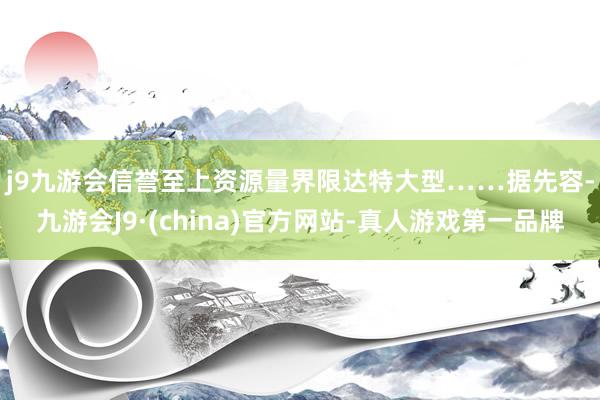 j9九游会信誉至上资源量界限达特大型……　　据先容-九游会J9·(china)官方网站-真人游戏第一品牌