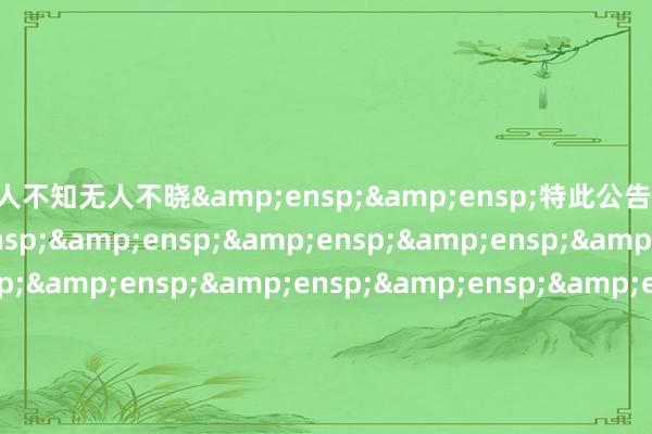 无人不知无人不晓&ensp;&ensp;特此公告&ensp;&ensp;&ensp;&ensp;&ensp;&ensp;&ensp;&ensp;&ensp;&ensp;&ensp;&ensp;&ensp;&ensp;&ensp;&ensp;&ensp;&ensp;&ensp;&ensp;&ensp;&ensp;&ensp;&ensp;&ensp;&ensp;&ensp;&ensp;&ensp;&e