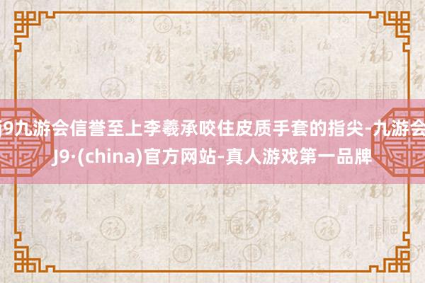 j9九游会信誉至上李羲承咬住皮质手套的指尖-九游会J9·(china)官方网站-真人游戏第一品牌
