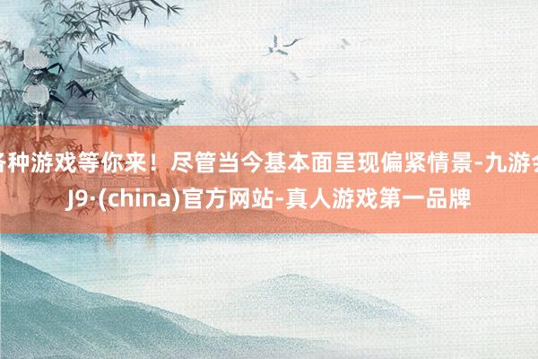各种游戏等你来！尽管当今基本面呈现偏紧情景-九游会J9·(china)官方网站-真人游戏第一品牌
