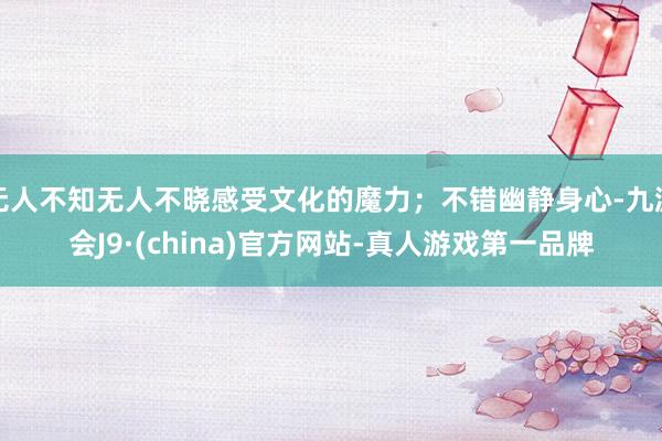 无人不知无人不晓感受文化的魔力；不错幽静身心-九游会J9·(china)官方网站-真人游戏第一品牌