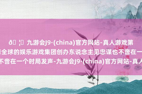 🦄九游会J9·(china)官方网站-真人游戏第一品牌【登录入口】风靡全球的娱乐游戏集团创办东说念主见忠谋也不啻在一个时局发声-九游会J9·(china)官方网站-真人游戏第一品牌