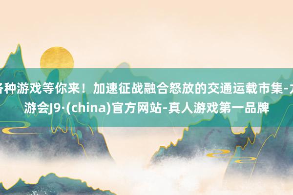 各种游戏等你来！加速征战融合怒放的交通运载市集-九游会J9·(china)官方网站-真人游戏第一品牌