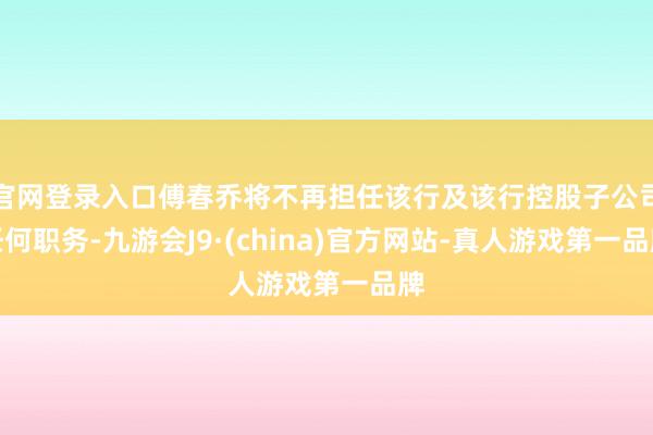 官网登录入口傅春乔将不再担任该行及该行控股子公司任何职务-九游会J9·(china)官方网站-真人游戏第一品牌