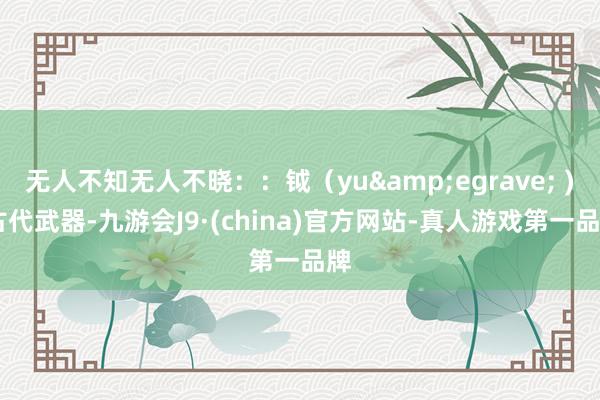 无人不知无人不晓：：钺（yu&egrave; ) 古代武器-九游会J9·(china)官方网站-真人游戏第一品牌