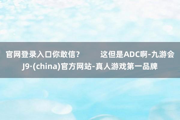 官网登录入口你敢信? 这但是ADC啊-九游会J9·(china)官方网站-真人游戏第一品牌