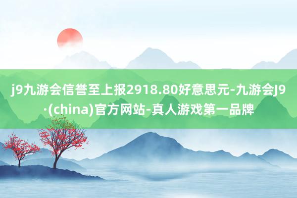 j9九游会信誉至上报2918.80好意思元-九游会J9·(china)官方网站-真人游戏第一品牌