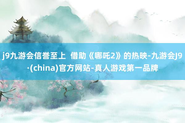 j9九游会信誉至上  借助《哪吒2》的热映-九游会J9·(china)官方网站-真人游戏第一品牌