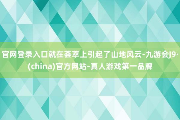 官网登录入口就在荟萃上引起了山地风云-九游会J9·(china)官方网站-真人游戏第一品牌