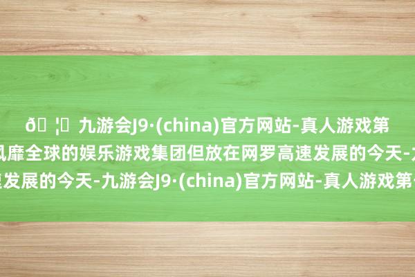 🦄九游会J9·(china)官方网站-真人游戏第一品牌【登录入口】风靡全球的娱乐游戏集团但放在网罗高速发展的今天-九游会J9·(china)官方网站-真人游戏第一品牌