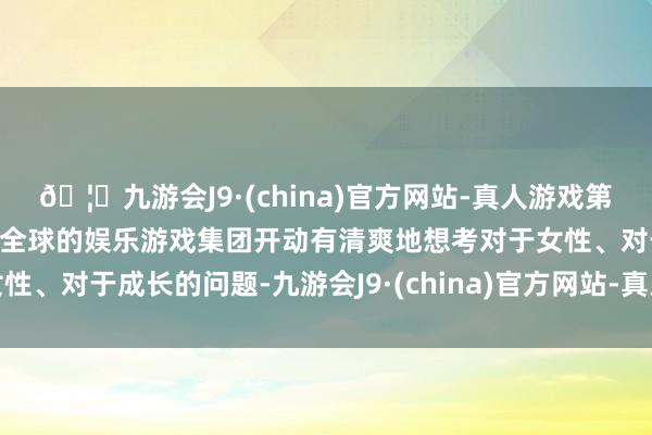 🦄九游会J9·(china)官方网站-真人游戏第一品牌【登录入口】风靡全球的娱乐游戏集团开动有清爽地想考对于女性、对于成长的问题-九游会J9·(china)官方网站-真人游戏第一品牌