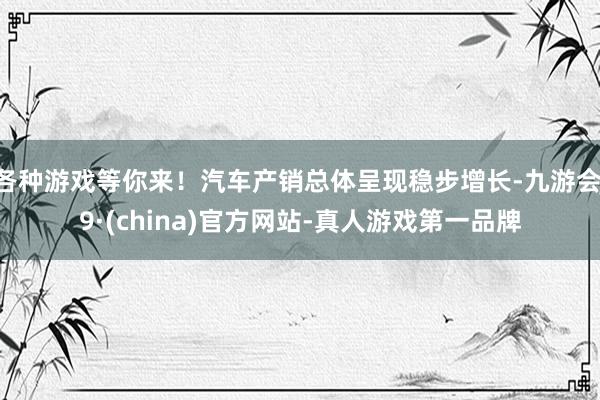 各种游戏等你来！汽车产销总体呈现稳步增长-九游会J9·(china)官方网站-真人游戏第一品牌