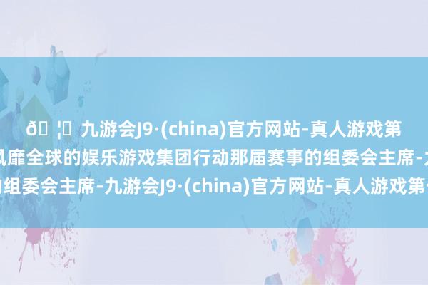 🦄九游会J9·(china)官方网站-真人游戏第一品牌【登录入口】风靡全球的娱乐游戏集团行动那届赛事的组委会主席-九游会J9·(china)官方网站-真人游戏第一品牌