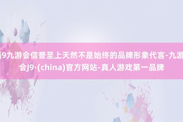 j9九游会信誉至上天然不是始终的品牌形象代言-九游会J9·(china)官方网站-真人游戏第一品牌