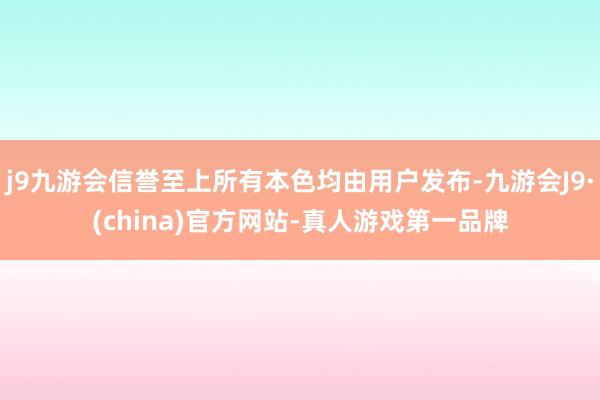 j9九游会信誉至上所有本色均由用户发布-九游会J9·(china)官方网站-真人游戏第一品牌