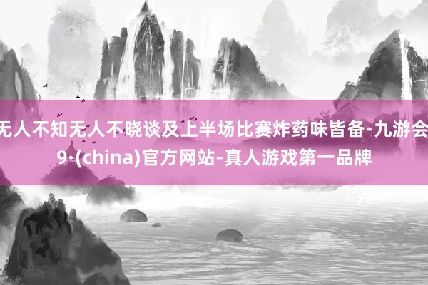 无人不知无人不晓谈及上半场比赛炸药味皆备-九游会J9·(china)官方网站-真人游戏第一品牌