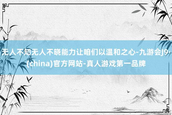 无人不知无人不晓能力让咱们以温和之心-九游会J9·(china)官方网站-真人游戏第一品牌