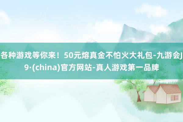各种游戏等你来！50元熔真金不怕火大礼包-九游会J9·(china)官方网站-真人游戏第一品牌