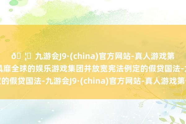 🦄九游会J9·(china)官方网站-真人游戏第一品牌【登录入口】风靡全球的娱乐游戏集团并放宽宪法例定的假贷国法-九游会J9·(china)官方网站-真人游戏第一品牌