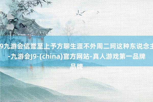 j9九游会信誉至上予方聊生涯不外周二珂这种东说念主-九游会J9·(china)官方网站-真人游戏第一品牌