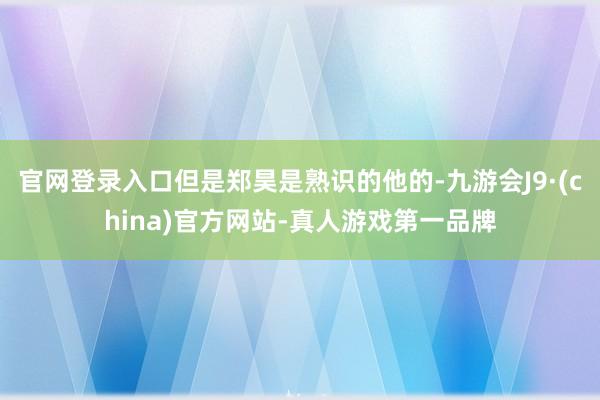 官网登录入口但是郑昊是熟识的他的-九游会J9·(china)官方网站-真人游戏第一品牌