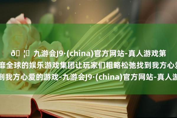 🦄九游会J9·(china)官方网站-真人游戏第一品牌【登录入口】风靡全球的娱乐游戏集团让玩家们粗略松弛找到我方心爱的游戏-九游会J9·(china)官方网站-真人游戏第一品牌