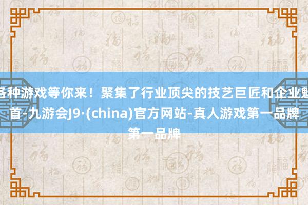 各种游戏等你来！聚集了行业顶尖的技艺巨匠和企业魁首-九游会J9·(china)官方网站-真人游戏第一品牌