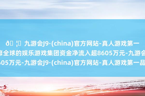 🦄九游会J9·(china)官方网站-真人游戏第一品牌【登录入口】风靡全球的娱乐游戏集团资金净流入超8605万元-九游会J9·(china)官方网站-真人游戏第一品牌