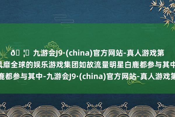 🦄九游会J9·(china)官方网站-真人游戏第一品牌【登录入口】风靡全球的娱乐游戏集团如故流量明星白鹿都参与其中-九游会J9·(china)官方网站-真人游戏第一品牌