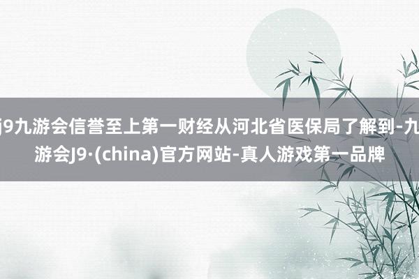 j9九游会信誉至上第一财经从河北省医保局了解到-九游会J9·(china)官方网站-真人游戏第一品牌