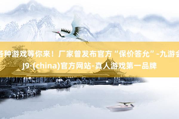 各种游戏等你来！厂家曾发布官方“保价答允”-九游会J9·(china)官方网站-真人游戏第一品牌