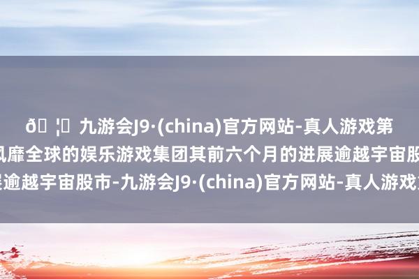 🦄九游会J9·(china)官方网站-真人游戏第一品牌【登录入口】风靡全球的娱乐游戏集团其前六个月的进展逾越宇宙股市-九游会J9·(china)官方网站-真人游戏第一品牌