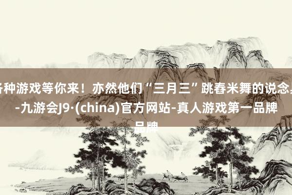 各种游戏等你来！亦然他们“三月三”跳舂米舞的说念具-九游会J9·(china)官方网站-真人游戏第一品牌