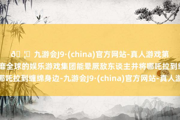 🦄九游会J9·(china)官方网站-真人游戏第一品牌【登录入口】风靡全球的娱乐游戏集团能晕厥敌东谈主并将哪吒拉到缠绵身边-九游会J9·(china)官方网站-真人游戏第一品牌