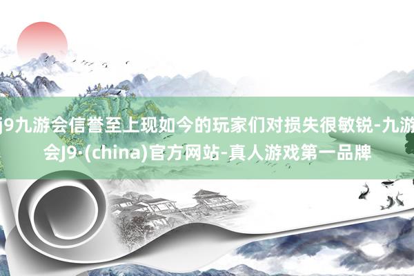 j9九游会信誉至上现如今的玩家们对损失很敏锐-九游会J9·(china)官方网站-真人游戏第一品牌