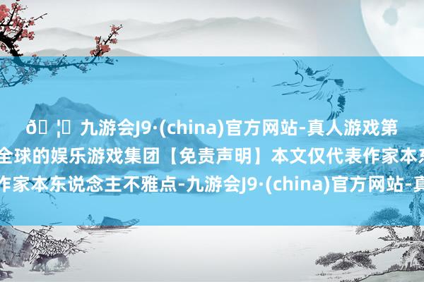 🦄九游会J9·(china)官方网站-真人游戏第一品牌【登录入口】风靡全球的娱乐游戏集团【免责声明】本文仅代表作家本东说念主不雅点-九游会J9·(china)官方网站-真人游戏第一品牌