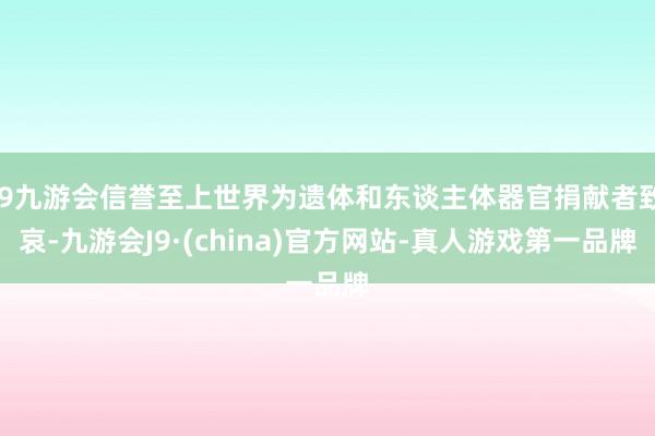 j9九游会信誉至上世界为遗体和东谈主体器官捐献者致哀-九游会J9·(china)官方网站-真人游戏第一品牌