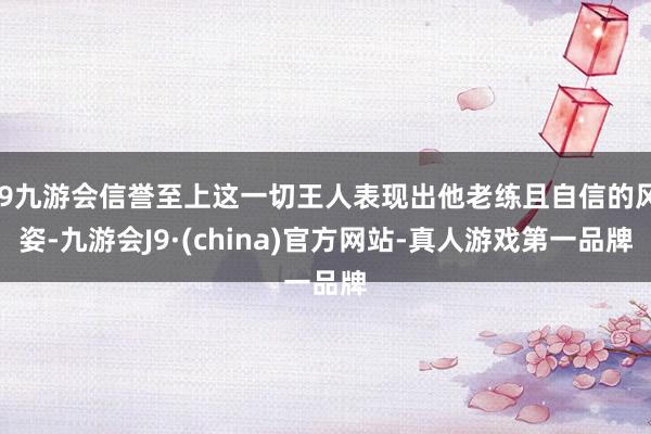j9九游会信誉至上这一切王人表现出他老练且自信的风姿-九游会J9·(china)官方网站-真人游戏第一品牌